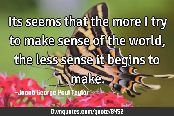 Its seems that the more I try to make sense of the world, the less sense it begins to