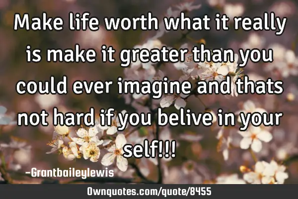 Make life worth what it really is make it greater than you could ever imagine and thats not hard if