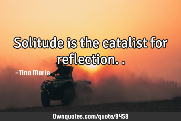 Solitude is the catalist for