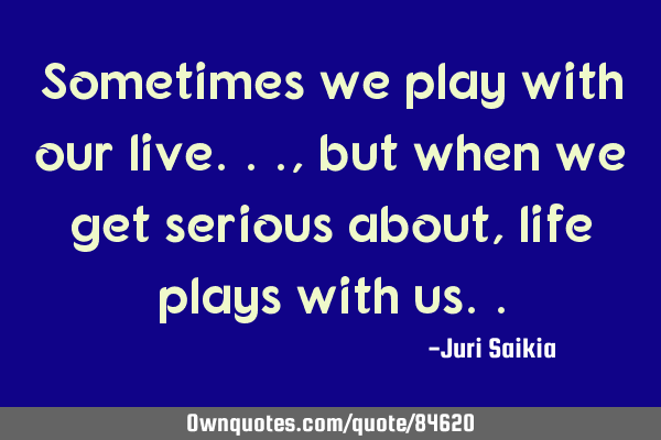 Sometimes we play with our live...,but when we get serious about,life plays with