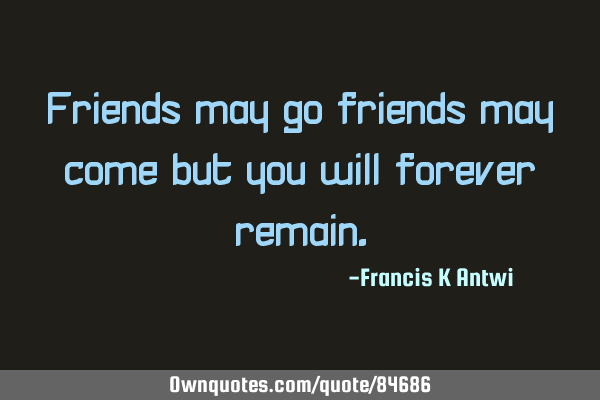 Friends may go friends may come but you will forever