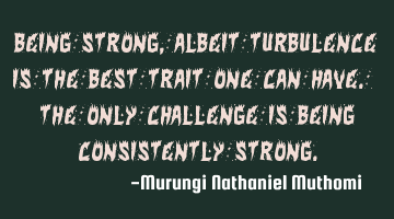 Being strong, albeit turbulence is the best trait one can have. The only challenge is being