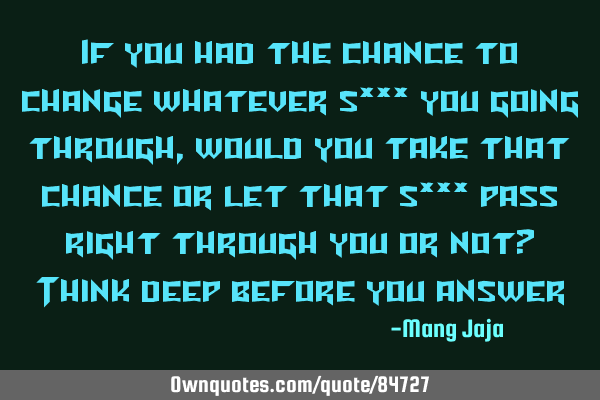 If you had the chance to change whatever s*** you going through, would you take that chance or let