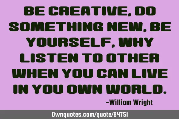 Be creative ,do something new, be yourself, why listen to other when you can live in you own