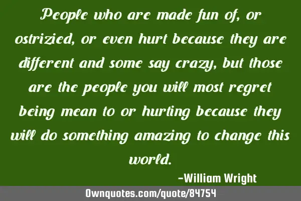 People who are made fun of,or ostrizied, or even hurt because they are different and some say crazy,