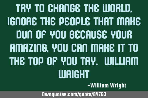 Try to change the world,ignore the people that make dun of you because your amazing , you can make