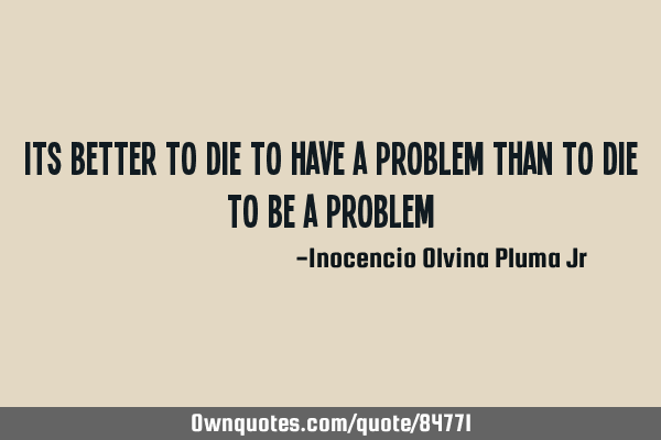 Its better to DIE to have a PROBLEM Than to DIE to be a PROBLEM
