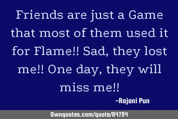 Friends are just a Game that most of them used it for Flame!! Sad, they lost me!! One day, they