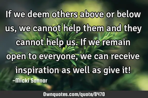 If we deem others above or below us, we cannot help them and they cannot help us. If we remain open