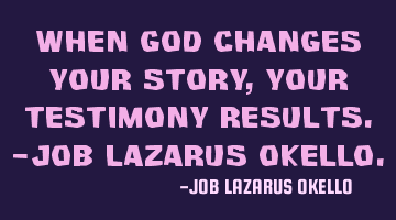 WHEN GOD CHANGES YOUR STORY, YOUR TESTIMONY RESULTS.-JOB LAZARUS OKELLO.