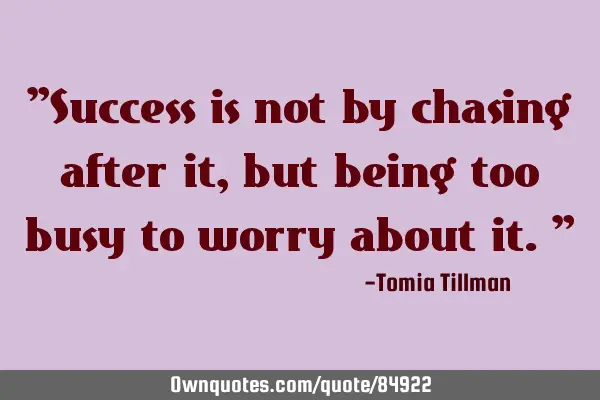 "Success is not by chasing after it, but being too busy to worry about it."