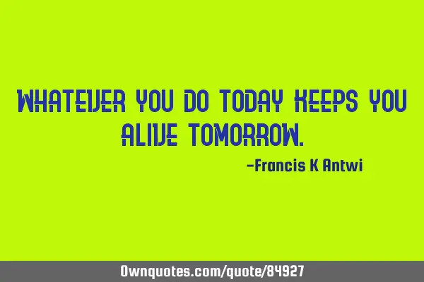 Whatever you do today keeps you alive