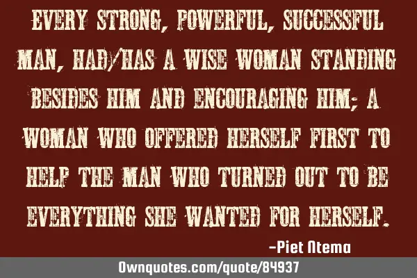 Every strong, powerful, successful man, had/has a wise woman standing besides him and encouraging