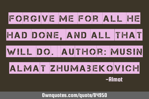 Forgive me for all he had done, and all that will do. Author: Musin Almat Z