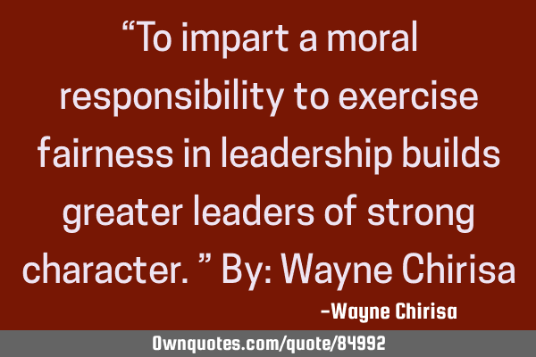 “To impart a moral responsibility to exercise fairness in leadership builds greater leaders of