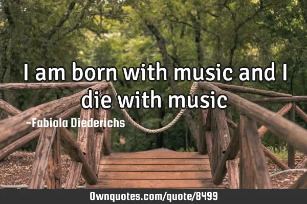 I am born with music and I die with