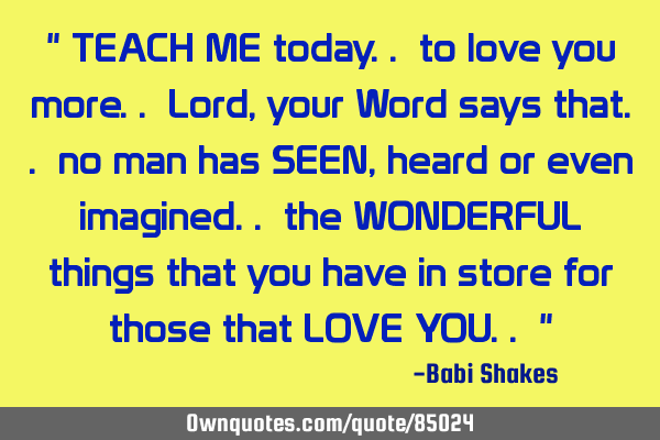 " TEACH ME today.. to love you more.. Lord, your Word says that.. no man has SEEN, heard or even