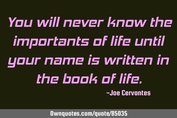 You will never know the importants of life until your name is written in the book of