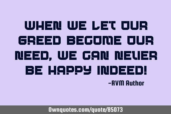When we let our GREED become our NEED, we can never be HAPPY indeed!