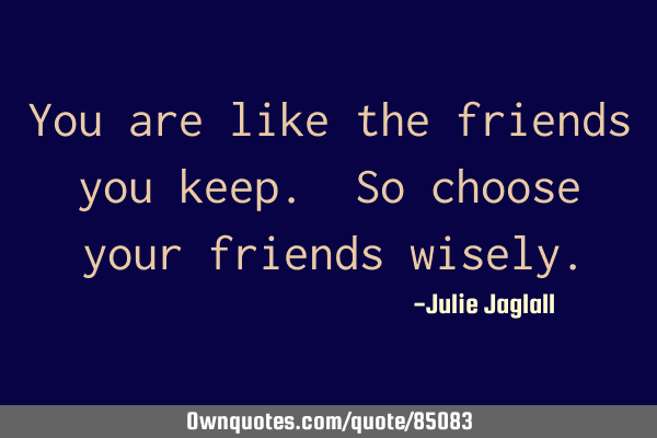 You are like the friends you keep. So choose your friends