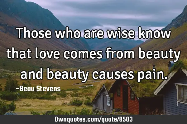 Those who are wise know that love comes from beauty and beauty causes