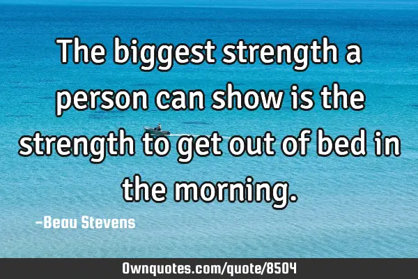 The biggest strength a person can show is the strength to get out of bed in the