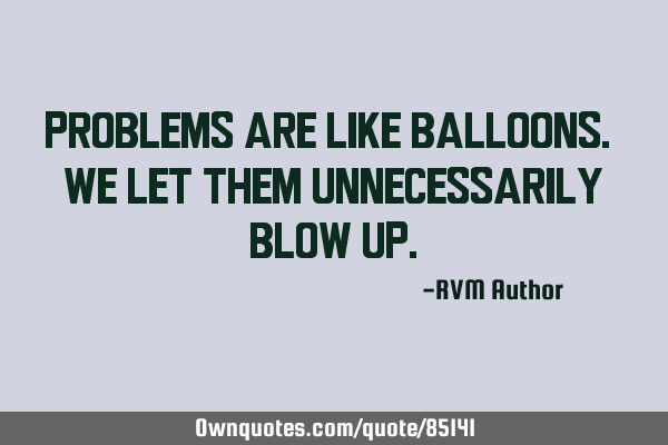 Problems are like Balloons. We let them unnecessarily blow