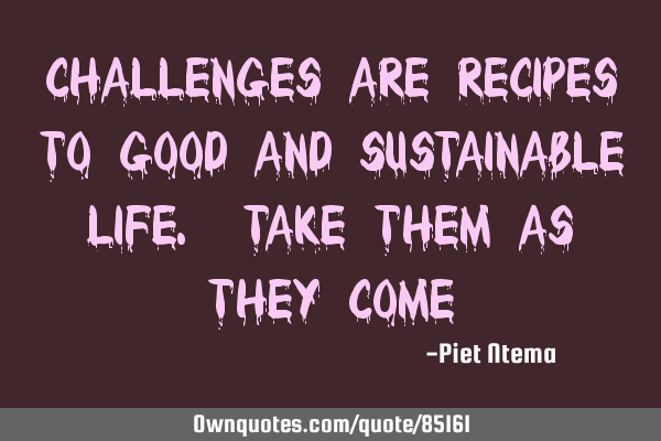 Challenges are recipes to good and sustainable life. Take them as they