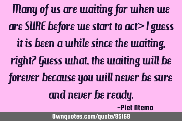 Many of us are waiting for when we are SURE before we start to act> I guess it is been a while