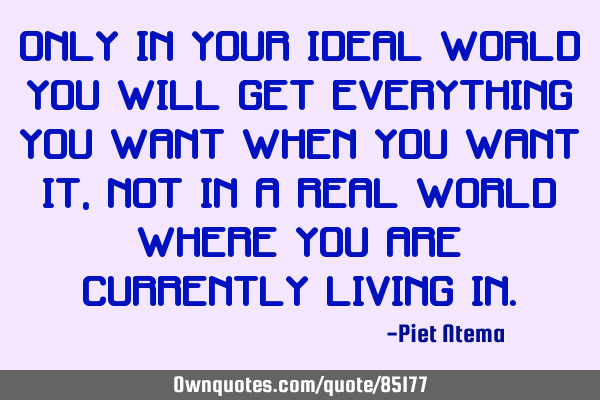 Only in your IDEAL world you will get everything you want when you want it, NOT in a real world