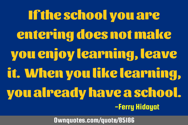 If the school you are entering does not make you enjoy learning, leave it. When you like learning,