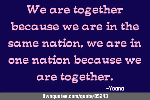 We are together because we are in the same nation, we are in one nation because we are
