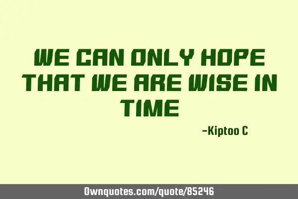 We can only hope that we are wise in