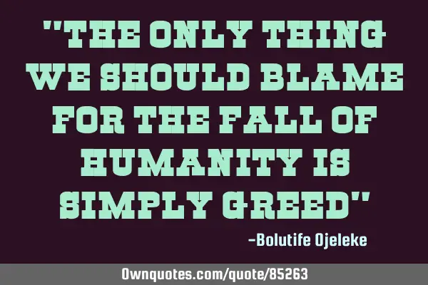 "The only thing we should blame for the fall of humanity is simply greed"