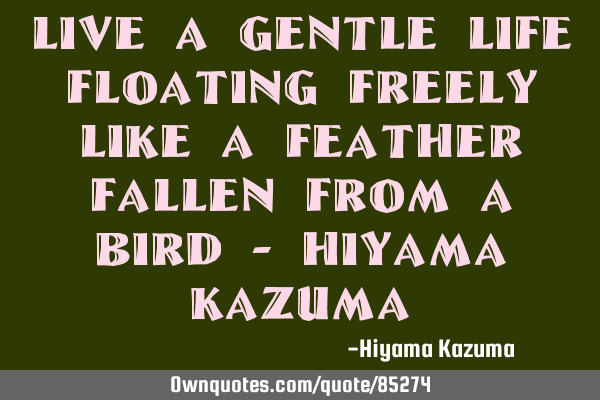Live a gentle life floating freely like a feather fallen from a bird - Hiyama K