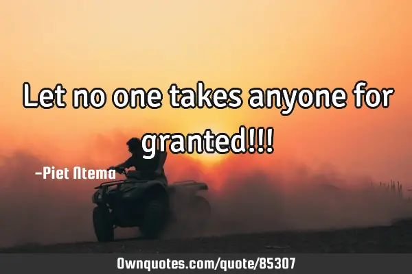 Let no one takes anyone for granted!!!
