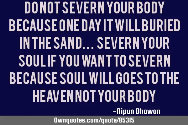 DO NOT SEVERN YOUR BODY BECAUSE ONE DAY IT WILL BURIED IN THE SAND... Severn your soul if you want