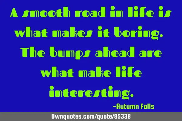 A smooth road in life is what makes it boring. The bumps ahead are what make life
