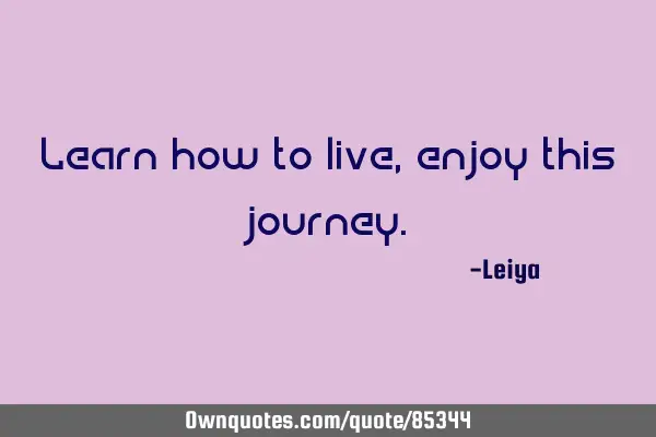 Learn how to live, enjoy this