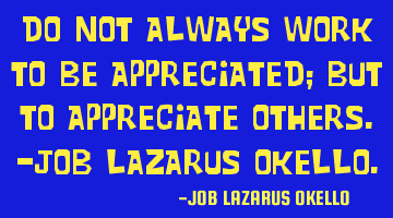 DO NOT ALWAYS WORK TO BE APPRECIATED; BUT TO APPRECIATE OTHERS.-JOB LAZARUS OKELLO.