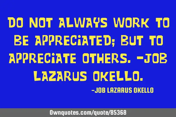 DO NOT ALWAYS WORK TO BE APPRECIATED; BUT TO APPRECIATE OTHERS.-JOB LAZARUS OKELLO