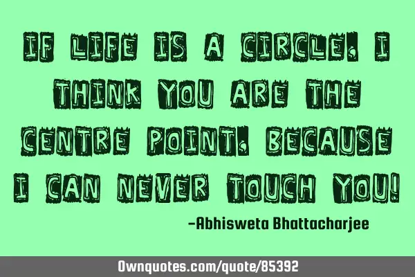If life is a circle, I think you are the centre point, because I can never touch you!