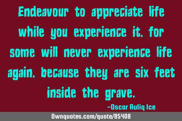 Endeavour to appreciate life while you experience it, for some will never experience life again,