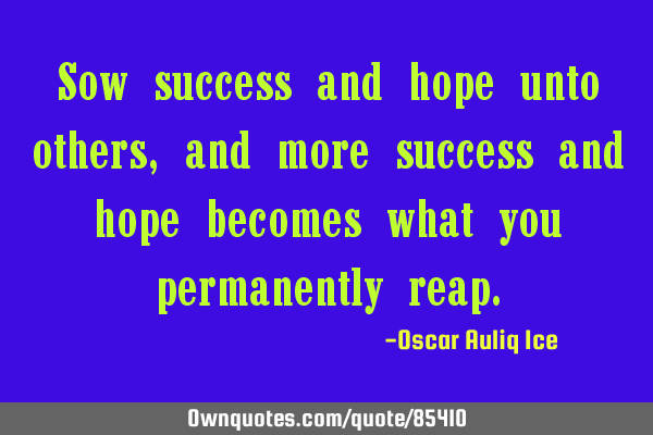 Sow success and hope unto others, and more success and hope becomes what you permanently