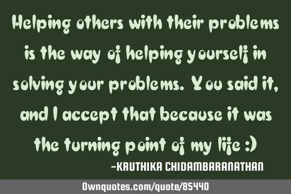 Helping others with their problems is the way of helping yourself in solving your problems. You