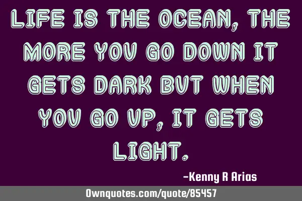 Life is the ocean, the more you go down it gets dark but when you go up, it gets