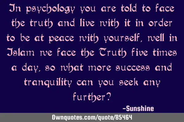 In psychology you are told to face the truth and live with it in order to be at peace with yourself,