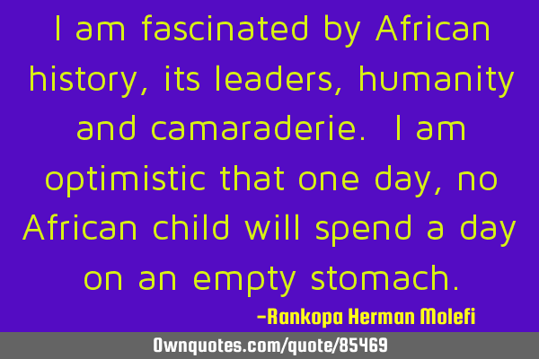 I am fascinated by African history, its leaders, humanity and camaraderie. I am optimistic that one