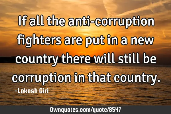 If all the anti-corruption fighters are put in a new country there will still be corruption in that