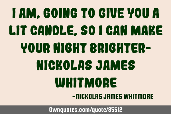 I AM, GOING TO GIVE YOU A LIT CANDLE, SO I CAN MAKE YOUR NIGHT BRIGHTER- NICKOLAS JAMES WHITMORE
